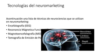 Tecnologías del neuromarketing
Acontinuación una lista de técnicas de neurociencias que se utilizan
en neuromarketing:
• Encefalografía (EEG)
• Resonancia Mágnetica Funcional (fMRI)
• Magnetoencefalografía (MEG)
• Tomografía de Emisión de Positrones (PET)
 