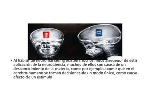• Al hablar de neuromarketing existen muchos mitos alrededor de esta
aplicación de la neurociencia, muchos de ellos son causa de un
desconocimiento de la materia, como por ejemplo asumir que en el
cerebro humano se toman decisiones de un modo único, como causa-
efecto de un estímulo
 