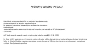 ACCIDENTE CEREBRO VASCULAR
El accidente cerebrovascular (ACV) es una lesión neurológica aguda.
Clínica dependiente de la región vascular afectada.
De acuerdo al mecanismo fisiopatológico, se diferencian los cuadros
producidos por:
-isquemia (Los cuadros isquémicos son los más frecuentes, representado un 80% de los casos)
-hemorragia
ACV fue la segunda causa de muerte a nivel mundial entre los años 2000-2012. (OMS)
En Chile, el ACV isquémico es un importante problema de salud pública. La magnitud del problema hizo que desde el Ministerio de
Salud de Chile (MINSAL) se impulsaran estrategias para el abordaje del ACV con financiamiento garantizado para prestaciones
médicas, diagnósticas y terapéuticas
 