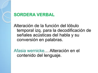 SORDERA VERBAL
Alteración de la función del lóbulo
temporal izq. para la decodificación de
señales acústicas del habla y su
conversión en palabras.
Afasia wernicke… Alteración en el
contenido del lenguaje.
 