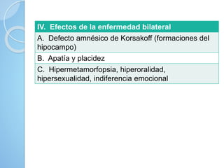 IV. Efectos de la enfermedad bilateral
A. Defecto amnésico de Korsakoff (formaciones del
hipocampo)
B. Apatía y placidez
C. Hipermetamorfopsia, hiperoralidad,
hipersexualidad, indiferencia emocional
 