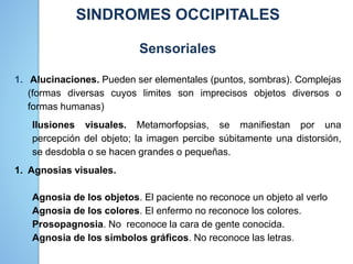 SINDROMES OCCIPITALES
Sensoriales
1. Alucinaciones. Pueden ser elementales (puntos, sombras). Complejas
(formas diversas cuyos limites son imprecisos objetos diversos o
formas humanas)
Ilusiones visuales. Metamorfopsias, se manifiestan por una
percepción del objeto; la imagen percibe súbitamente una distorsión,
se desdobla o se hacen grandes o pequeñas.
1. Agnosias visuales.
Agnosia de los objetos. El paciente no reconoce un objeto al verlo
Agnosia de los colores. El enfermo no reconoce los colores.
Prosopagnosia. No reconoce la cara de gente conocida.
Agnosia de los símbolos gráficos. No reconoce las letras.
 