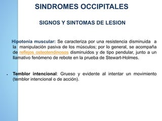 SINDROMES OCCIPITALES
SIGNOS Y SINTOMAS DE LESION
Hipotonía muscular: Se caracteriza por una resistencia disminuida a
la manipulación pasiva de los músculos; por lo general, se acompaña
de reflejos osteotendinosos disminuidos y de tipo pendular, junto a un
llamativo fenómeno de rebote en la prueba de Stewart-Holmes.
 Temblor intencional: Grueso y evidente al intentar un movimiento
(temblor intencional o de acción).
 