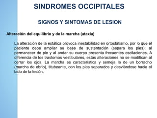 SINDROMES OCCIPITALES
SIGNOS Y SINTOMAS DE LESION
Alteración del equilibrio y de la marcha (ataxia):
La alteración de la estática provoca inestabilidad en ortostatismo, por lo que el
paciente debe ampliar su base de sustentación (separa los pies); al
permanecer de pie y al andar su cuerpo presenta frecuentes oscilaciones. A
diferencia de los trastornos vestibulares, estas alteraciones no se modifican al
cerrar los ojos. La marcha es característica y semeja la de un borracho
(marcha de ebrio), titubeante, con los pies separados y desviándose hacia el
lado de la lesión.
 