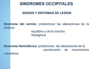SINDROMES OCCIPITALES
SIGNOS Y SINTOMAS DE LESION
Síndrome del vermis: predominan las alteraciones de la
estática
equilibrio y de la marcha
Nistagmus
Síndrome Hemisférico: predominan las alteraciones de la
coordinación de movimientos
voluntarios
 