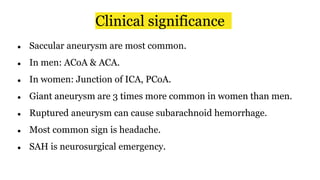 Clinical significance
● Saccular aneurysm are most common.
● In men: ACoA & ACA.
● In women: Junction of ICA, PCoA.
● Giant aneurysm are 3 times more common in women than men.
● Ruptured aneurysm can cause subarachnoid hemorrhage.
● Most common sign is headache.
● SAH is neurosurgical emergency.
 