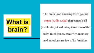What is
brain?
The brain is an amazing three pound
organ (3.3lb, 1.5kg) that controls all
(involuntary & voluntary) function of the
body. Intelligence, creativity, memory
and emotions are few of its function.
 