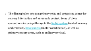 ● The diencephalon acts as a primary relay and processing center for
sensory information and autonomic control. Some of these
connections include pathways to the limbic system (seat of memory
and emotion), basal ganglia (motor coordination), as well as
primary sensory areas, such as auditory or visual.
 