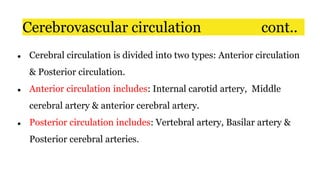 ● Cerebral circulation is divided into two types: Anterior circulation
& Posterior circulation.
● Anterior circulation includes: Internal carotid artery, Middle
cerebral artery & anterior cerebral artery.
● Posterior circulation includes: Vertebral artery, Basilar artery &
Posterior cerebral arteries.
Cerebrovascular circulation cont..
 