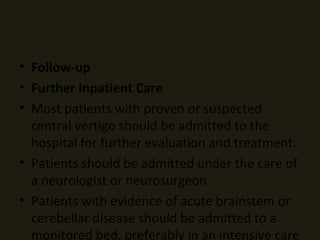 Follow-up Further Inpatient Care Most patients with proven or suspected central vertigo should be admitted to the hospital for further evaluation and treatment.  Patients should be admitted under the care of a neurologist or neurosurgeon.  Patients with evidence of acute brainstem or cerebellar disease should be admitted to a monitored bed, preferably in an intensive care unit. Transfer Transfer may be necessary for patients seen in facilities lacking cranial imaging capability or neurosurgical coverage. Transferred patients require monitoring and the availability of definitive airway management during the transport period. Deterrence/Prevention The clinician should suspect TIAs in patients with recurrent transient symptoms and risk factors for atherosclerotic or cardioembolic disease. Prognostic scores for early risk of stroke after TIA may be helpful in assessing risk. 17  A correct diagnosis of TIA followed by appropriate aspirin or anticoagulant therapy may decrease the risk of a future CVA significantly. Prognosis Prognosis for patients with central vertigo depends on the underlying disease and is highly variable.  Neurosurgical advancements have improved the prognosis for many serious conditions. This magnifies the importance of identifying these patients in the emergency setting.  The prognosis of infarction of the basilar or vertebral arteries is poor. In one series, 45% of patients presented in coma. Importantly, half of the patients in this series had prodromal symptoms, including vertigo, which cleared completely in the 6 months prior to the stroke. 12  The prognosis for patients with spontaneous cerebellar hemorrhage is poor. Neurologic deterioration in these patients is associated independently with a hematoma in the central vermian area of the cerebellum and with secondary hydrocephalus. 1  Patient Education Most causes of central vertigo have serious ramifications. Inform the patient of the suspected diagnosis in understandable terms and explain the necessity of hospital admission.  For excellent patient education resources, visit eMedicine's  Brain and Nervous System Center . Also, see eMedicine's patient education article  Vertigo . Miscellaneous Medicolegal Pitfalls Failure to have a low threshold for obtaining consultation, imaging, and further studies on patients who present with isolated vertigo and who have risk factors for atherosclerotic or other central disease  Failure to monitor patients closely for clinical deterioration who have disease involving or compromising the brain stem Special Concerns Geriatric patients are at particularly high risk for cerebrovascular disease and should be evaluated aggressively. 