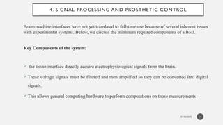 01/30/2025
4. SIGNAL PROCESSING AND PROSTHETIC CONTROL
Brain-machine interfaces have not yet translated to full-time use because of several inherent issues
with experimental systems. Below, we discuss the minimum required components of a BMI.
Key Components of the system:
 the tissue interface directly acquire electrophysiological signals from the brain.
These voltage signals must be filtered and then amplified so they can be converted into digital
signals.
This allows general computing hardware to perform computations on those measurements
11
 