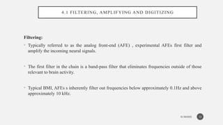 01/30/2025
4.1 FILTERING, AMPLIFYING AND DIGITIZING
Filtering:
• Typically referred to as the analog front-end (AFE) , experimental AFEs first filter and
amplify the incoming neural signals.
• The first filter in the chain is a band-pass filter that eliminates frequencies outside of those
relevant to brain activity.
• Typical BMI, AFEs s inherently filter out frequencies below approximately 0.1Hz and above
approximately 10 kHz.
13
 