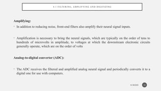 01/30/2025
4 . 1 FI LT E R I N G , A M PL I FY I N G A N D D I G I T I Z I N G
Amplifying:
• In addition to reducing noise, front-end filters also amplify their neural signal inputs.
• Amplification is necessary to bring the neural signals, which are typically on the order of tens to
hundreds of microvolts in amplitude, to voltages at which the downstream electronic circuits
generally operate, which are on the order of volts
Analog-to-digital converter (ADC):
• The ADC receives the filtered and amplified analog neural signal and periodically converts it to a
digital one for use with computers.
14
 
