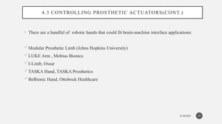 01/30/2025
4.3 CONTROLLING PROSTHETIC ACTUATORS(CONT.)
• There are a handful of robotic hands that could fit brain-machine interface applications:
Modular Prosthetic Limb (Johns Hopkins University)
LUKE Arm , Mobius Bionics
I-Limb, Ossur
TASKA Hand, TASKA Prosthetics
BeBionic Hand, Ottobock Healthcare
17
 