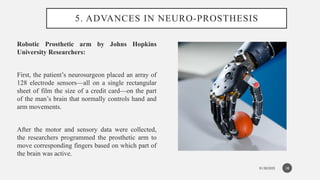 01/30/2025
5. ADVANCES IN NEURO-PROSTHESIS
Robotic Prosthetic arm by Johns Hopkins
University Researchers:
First, the patient’s neurosurgeon placed an array of
128 electrode sensors—all on a single rectangular
sheet of film the size of a credit card—on the part
of the man’s brain that normally controls hand and
arm movements.
After the motor and sensory data were collected,
the researchers programmed the prosthetic arm to
move corresponding fingers based on which part of
the brain was active.
18
 