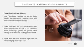 01/30/2025
5. ADVANCES IN NEURO-PROSTHESIS (CONT.)
Esper Hand by Esper Bionics:
• New York-based engineering startup Esper
Bionics has developed a prosthetic arm with
intuitive self-learning technology.
• Esper Hand uses an electromyography-based
brain-computer interface (BCI) – a computer-
based technology system that gathers brain
activity or information – to trigger movement.
• Esper Hand has five movable digits and can
rotate and grip in multiple ways.
19
 