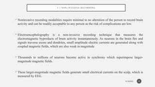 01/30/2025
3 . 1 N O N - I N VA S I V E R E C O R D I N G
Noninvasive recording modalities require minimal to no alteration of the person to record brain
activity and can be readily acceptable to any person as the risk of complications are low.
Electroencephalography is a non-invasive recording technique that measures the
electromagnetic byproducts of brain activity instantaneously. As neurons in the brain fire and
signals traverse axons and dendrites, small amplitude electric currents are generated along with
coupled magnetic fields, which are also weak in magnitude
Thousands to millions of neurons become active in synchrony which superimpose larger-
magnitude magnetic fields.
These larger-magnitude magnetic fields generate small electrical currents on the scalp, which is
measured by EEG.
9
 