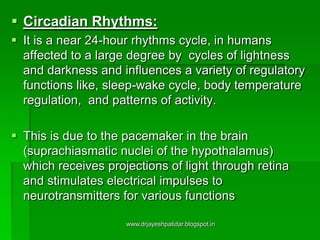  Circadian Rhythms:
 It is a near 24-hour rhythms cycle, in humans
affected to a large degree by cycles of lightness
and darkness and influences a variety of regulatory
functions like, sleep-wake cycle, body temperature
regulation, and patterns of activity.
 This is due to the pacemaker in the brain
(suprachiasmatic nuclei of the hypothalamus)
which receives projections of light through retina
and stimulates electrical impulses to
neurotransmitters for various functions
www.drjayeshpatidar.blogspot.in
 
