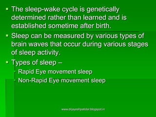  The sleep-wake cycle is genetically
determined rather than learned and is
established sometime after birth.
 Sleep can be measured by various types of
brain waves that occur during various stages
of sleep activity.
 Types of sleep –
 Rapid Eye movement sleep
 Non-Rapid Eye movement sleep
www.drjayeshpatidar.blogspot.in
 