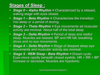Stages of Sleep :
 Stage 0 – Alpha Rhythm = Characterized by a relaxed,
waking stage with eyes closed.
 Stage 1 – Beta Rhythm = Characterizes the transition
into sleep or a period of dozing
 Stage 2 – Theta Rhythm = Eye movements ad muscular
activity are minimal. About half of the total sleep
 Stage 3 – Delta Rhythm = Period of deep and restful
sleep. Muscles are relaxed, BP and HR fall, breathing
slows and no eye movements.
 Stage 4 – Delta Rhythm = Stage of deepest sleep eye
movements and muscular activity are minimal.
 Stage 5 - REM Sleep - Beta Rhythm = Dream cycle.
Eyes move rapidly beneath closed eyelids, HR + RR + BP
increase or decrease, Muscles are hypotonic.
www.drjayeshpatidar.blogspot.in
 