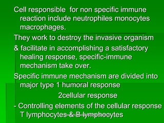 Cell responsible for non specific immune
reaction include neutrophiles monocytes
macrophages.
They work to destroy the invasive organism
& facilitate in accomplishing a satisfactory
healing response, specific-immune
mechanism take over.
Specific immune mechanism are divided into
major type 1 humoral response
2cellular response
- Controlling elements of the cellular response
T lymphocytes & B lymphocyteswww.drjayeshpatidar.blogspot.in
 