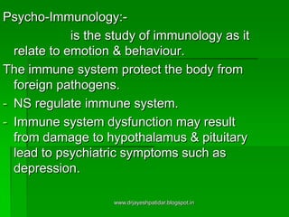 Psycho-Immunology:-
is the study of immunology as it
relate to emotion & behaviour.
The immune system protect the body from
foreign pathogens.
- NS regulate immune system.
- Immune system dysfunction may result
from damage to hypothalamus & pituitary
lead to psychiatric symptoms such as
depression.
www.drjayeshpatidar.blogspot.in
 