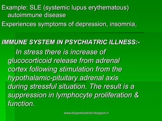 Example: SLE (systemic lupus erythematous)
autoimmune disease
Experiences symptoms of depression, insomnia,
IMMUNE SYSTEM IN PSYCHIATRIC ILLNESS:-
In stress there is increase of
glucocorticoid release from adrenal
cortex following stimulation from the
hypothalamic-pituitary adrenal axis
during stressful situation. The result is a
suppression in lymphocyte proliferation &
function.
www.drjayeshpatidar.blogspot.in
 