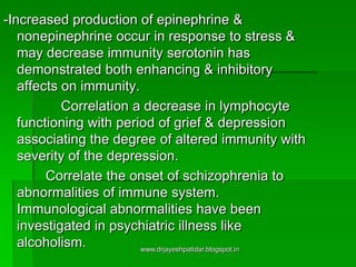 -Increased production of epinephrine &
nonepinephrine occur in response to stress &
may decrease immunity serotonin has
demonstrated both enhancing & inhibitory
affects on immunity.
Correlation a decrease in lymphocyte
functioning with period of grief & depression
associating the degree of altered immunity with
severity of the depression.
Correlate the onset of schizophrenia to
abnormalities of immune system.
Immunological abnormalities have been
investigated in psychiatric illness like
alcoholism. www.drjayeshpatidar.blogspot.in
 