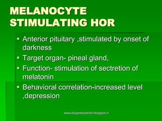 MELANOCYTE
STIMULATING HOR
 Anterior pituitary ,stimulated by onset of
darkness
 Target organ- pineal gland,
 Function- stimulation of sectretion of
melatonin
 Behavioral correlation-increased level
,depression
www.drjayeshpatidar.blogspot.in
 