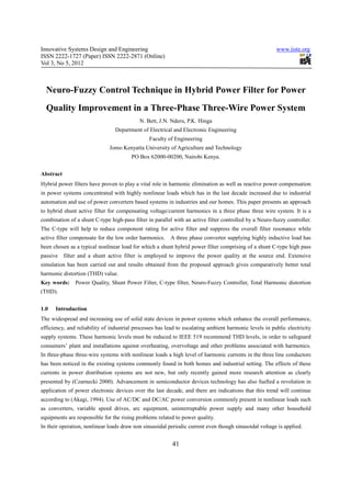 Innovative Systems Design and Engineering                                                               www.iiste.org
ISSN 2222-1727 (Paper) ISSN 2222-2871 (Online)
Vol 3, No 5, 2012



  Neuro-Fuzzy Control Technique in Hybrid Power Filter for Power
  Quality Improvement in a Three-Phase Three-Wire Power System
                                           N. Bett, J.N. Nderu, P.K. Hinga
                                 Department of Electrical and Electronic Engineering
                                                Faculty of Engineering
                              Jomo Kenyatta University of Agriculture and Technology
                                        PO Box 62000-00200, Nairobi Kenya.


Abstract
Hybrid power filters have proven to play a vital role in harmonic elimination as well as reactive power compensation
in power systems concentrated with highly nonlinear loads which has in the last decade increased due to industrial
automation and use of power converters based systems in industries and our homes. This paper presents an approach
to hybrid shunt active filter for compensating voltage/current harmonics in a three phase three wire system. It is a
combination of a shunt C-type high-pass filter in parallel with an active filter controlled by a Neuro-fuzzy controller.
The C-type will help to reduce component rating for active filter and suppress the overall filter resonance while
active filter compensate for the low order harmonics.    A three phase converter supplying highly inductive load has
been chosen as a typical nonlinear load for which a shunt hybrid power filter comprising of a shunt C-type high pass
passive filter and a shunt active filter is employed to improve the power quality at the source end. Extensive
simulation has been carried out and results obtained from the proposed approach gives comparatively better total
harmonic distortion (THD) value.
Key words:     Power Quality, Shunt Power Filter, C-type filter, Neuro-Fuzzy Controller, Total Harmonic distortion
(THD).


1.0   Introduction
The widespread and increasing use of solid state devices in power systems which enhance the overall performance,
efficiency, and reliability of industrial processes has lead to escalating ambient harmonic levels in public electricity
supply systems. These harmonic levels must be reduced to IEEE 519 recommend THD levels, in order to safeguard
consumers’ plant and installations against overheating, overvoltage and other problems associated with harmonics.
In three-phase three-wire systems with nonlinear loads a high level of harmonic currents in the three line conductors
has been noticed in the existing systems commonly found in both homes and industrial setting. The effects of these
currents in power distribution systems are not new, but only recently gained more research attention as clearly
presented by (Czarnecki 2000). Advancement in semiconductor devices technology has also fuelled a revolution in
application of power electronic devices over the last decade, and there are indications that this trend will continue
according to (Akagi, 1994). Use of AC/DC and DC/AC power conversion commonly present in nonlinear loads such
as converters, variable speed drives, arc equipment, uninterruptable power supply and many other household
equipments are responsible for the rising problems related to power quality.
In their operation, nonlinear loads draw non sinusoidal periodic current even though sinusoidal voltage is applied.


                                                          41
 