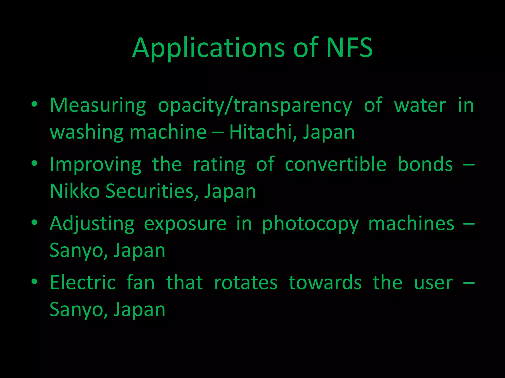 Applications of NFS
• Measuring opacity/transparency of water in
  washing machine – Hitachi, Japan
• Improving the rating of convertible bonds –
  Nikko Securities, Japan
• Adjusting exposure in photocopy machines –
  Sanyo, Japan
• Electric fan that rotates towards the user –
  Sanyo, Japan
 