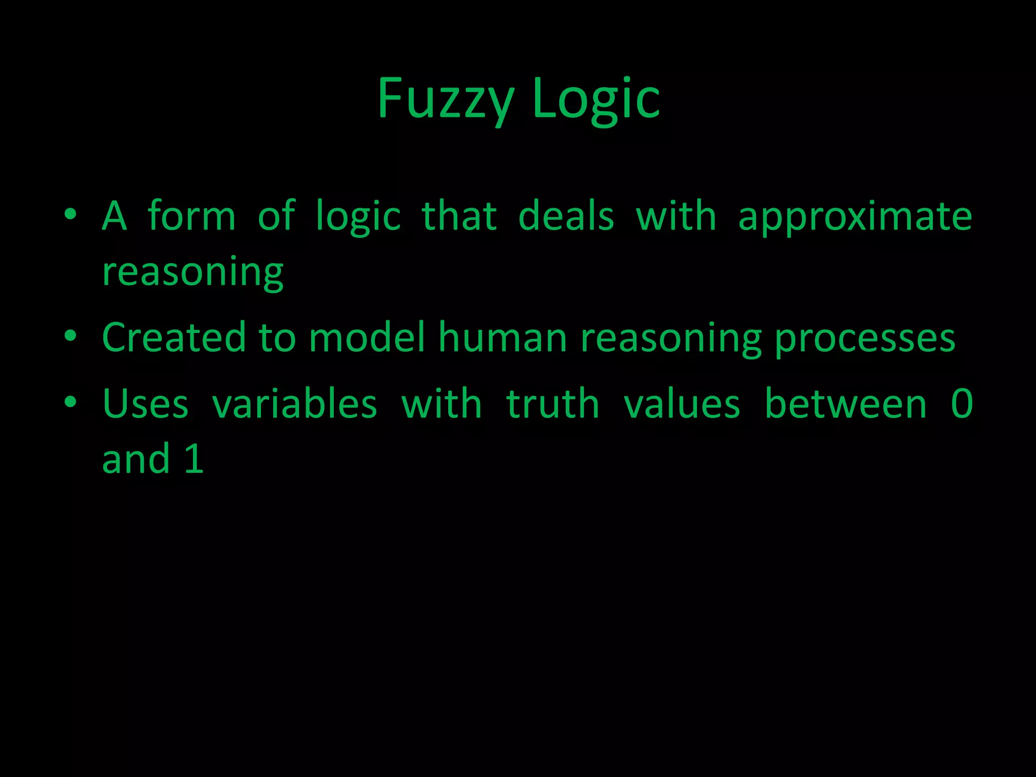 Fuzzy Logic
• A form of logic that deals with approximate
  reasoning
• Created to model human reasoning processes
• Uses variables with truth values between 0
  and 1
 