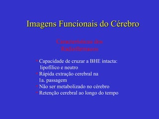 Capacidade de cruzar a BHE intacta:  lipofílico e neutro Rápida extração cerebral na  1a. passagem Não ser metabolizado no cérebro Retenção cerebral ao longo do tempo Imagens Funcionais do Cérebro Características dos Radiofármacos 