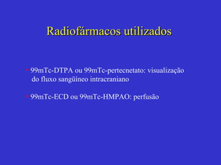 Radiofármacos utilizados  99mTc-DTPA ou 99mTc-pertecnetato: visualização do fluxo sangüíneo intracraniano 99mTc-ECD ou 99mTc-HMPAO: perfusão 