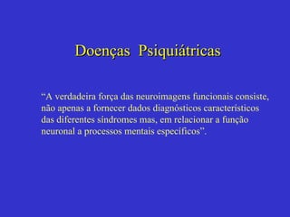 Doenças  Psiquiátricas “ A verdadeira força das neuroimagens funcionais consiste, não apenas a fornecer dados diagnósticos característicos  das diferentes síndromes mas, em relacionar a função neuronal a processos mentais específicos”. 