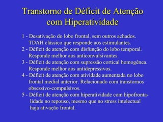 Transtorno de Déficit de Atenção com Hiperatividade 1 - Desativação do lobo frontal, sem outros achados. TDAH clássico que responde aos estimulantes. 2 - Déficit de atenção com disfunção do lobo temporal. Responde melhor aos anticonvulsivantes. 3 - Déficit de atenção com supressão cortical homogênea. Responde melhor aos antidepressivos.  4 - Déficit de atenção com atividade aumentada no lobo frontal medial anterior. Relacionado com transtornos obsessivo-compulsivos. 5 - Déficit de atenção com hiperatividade com hipofronta- lidade no repouso, mesmo que no stress intelectual haja ativação frontal. 