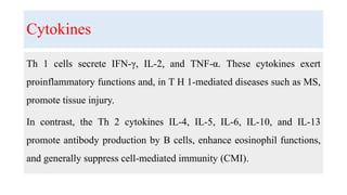Cytokines
Th 1 cells secrete IFN-γ, IL-2, and TNF-α. These cytokines exert
proinflammatory functions and, in T H 1-mediated diseases such as MS,
promote tissue injury.
In contrast, the Th 2 cytokines IL-4, IL-5, IL-6, IL-10, and IL-13
promote antibody production by B cells, enhance eosinophil functions,
and generally suppress cell-mediated immunity (CMI).
 