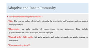 Adaptive and Innate Immunity
• The innate immune system consists :
Skin: The exterior surface of the body, primarily the skin, is the body's primary defense against
foreign pathogens.
Phagocytes are cells capable of phagocytosing foreign pathogens. They include
polymorphonuclear cells, monocytes, and macrophages.
Natural killer (NK) cells—NK cells recognize cell surface molecules on virally infected or
tumor cells.
Complement system ??
 