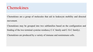 Chemokines
Chemokines are a group of molecules that aid in leukocyte mobility and directed
movement.
Chemokines may be grouped into two subfamilies based on the configuration and
binding of the two terminal cysteine residues,( C-C family and C-X-C family).
Chemokines are produced by a variety of immune and nonimmune cells.
 