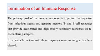 Termination of an Immune Response
The primary goal of the immune response is to protect the organism
from infectious agents and generate memory T- and B-cell responses
that provide accelerated and high-avidity secondary responses on re-
encountering antigens.
It is desirable to terminate these responses once an antigen has been
cleared.
 