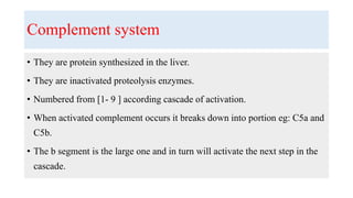 Complement system
• They are protein synthesized in the liver.
• They are inactivated proteolysis enzymes.
• Numbered from [1- 9 ] according cascade of activation.
• When activated complement occurs it breaks down into portion eg: C5a and
C5b.
• The b segment is the large one and in turn will activate the next step in the
cascade.
 