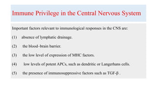Immune Privilege in the Central Nervous System
Important factors relevant to immunological responses in the CNS are:
(1) absence of lymphatic drainage.
(2) the blood–brain barrier.
(3) the low level of expression of MHC factors.
(4) low levels of potent APCs, such as dendritic or Langerhans cells.
(5) the presence of immunosuppressive factors such as TGF-β .
 