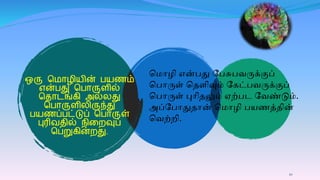10
ஒரு ம ாழிைின் பைணம்
என்பது மபாருைில்
மதாடங்ைி அல்லது
மபாருைிலிருந்து
பைணப்பட்டுப் மபாருள்
புரிவதில் நிகறவுப்
மபறுைின்றது.
ம ொழி என்பது பபசுபவருக்குப்
மபொருள் மெளிவும் பேட்பவருக்குப்
மபொருள் புொிெலும் ஏற்பட பவண்டும்.
அப்பபொதுெொன் ம ொழி பயணத்ெின்
மவற்றி.
 