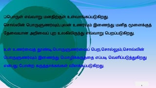 வொருள் எவ்வாறு னதிற்குள் உள்வாங்ைப்ெடுைிறது.
வசால்லின் வொருளுணர்வும்,புலன் உணர்வும் இகணந்து னித மூகைக்குத்
பதகவயான அறிகவப் புற உலைிலிருந்து எவ்வாறு வெறப்ெடுைிறது.
உள் உணர்கவத் தூண்டி,வொருளுணர்கவப் வெற,வசால்லும்,வசால்லின்
வொருளுணர்வும் இகணந்து வ ாழிக்ைருத்கத எப்ெடி வவைிப்ெடுத்துைிறது
என்ெது பொன்ற ைருத்தாக்ைங்ைள் விைக்ைப்ெடுைிறது.
4
 