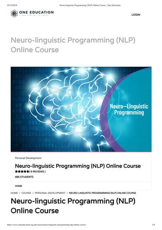 05/10/2018 Neuro-linguistic Programming (NLP) Online Course - One Education
https://www.oneeducation.org.uk/course/neuro-linguistic-programming-nlp-online-course/ 1/8
Neuro-linguistic Programming (NLP)
Online Course
HOME
HOME / COURSE / PERSONAL DEVELOPMENT / NEURO-LINGUISTIC PROGRAMMING (NLP) ONLINE COURSE
Neuro-linguistic Programming (NLP)
Online Course
Personal Development
Neuro-linguistic Programming (NLP) Online Course
( 9 REVIEWS )
485 STUDENTS

LOGIN
 