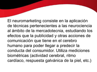 El neuromarketing consiste en la aplicación
de técnicas pertenecientes a las neurociencia
al ámbito de la mercadotecnia, estudiando los
efectos que la publicidad y otras acciones de
comunicación que tiene en el cerebro
humano para poder llegar a predecir la
conducta del consumidor. Utiliza mediciones
biométricas (actividad cerebral, ritmo
cardíaco, respuesta galvánica de la piel, etc.)
 
