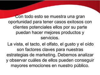 Con todo esto se muestra una gran
 oportunidad para tener casos exitosos con
    clientes potenciales ellos por su parte
      puedan hacer mejores productos y
                    servicios.
 La vista, el tacto, el olfato, el gusto y el oído
       son factores claves para nuestras
estrategias de marketing. Debemos analizar
y observar cuáles de ellos pueden conseguir
   mayores emociones en nuestro público.
 