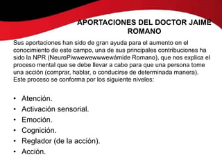 APORTACIONES DEL DOCTOR JAIME
                                ROMANO
Sus aportaciones han sido de gran ayuda para el aumento en el
conocimiento de este campo, una de sus principales contribuciones ha
sido la NPR (NeuroPiwwewewwwewámide Romano), que nos explica el
proceso mental que se debe llevar a cabo para que una persona tome
una acción (comprar, hablar, o conducirse de determinada manera).
Este proceso se conforma por los siguiente niveles:


•   Atención.
•   Activación sensorial.
•   Emoción.
•   Cognición.
•   Reglador (de la acción).
•   Acción.
 