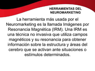 HERRAMIENTAS DEL
                      NEUROMARKETING

      La herramienta más usada por el
Neuromarketing es la llamada Imágenes por
 Resonancia Magnética (IRM). Una IRM es
una técnica no invasiva que utiliza campos
  magnéticos y su resonancia para obtener
 información sobre la estructura y áreas del
  cerebro que se activan ante situaciones o
          estímulos determinados.
 