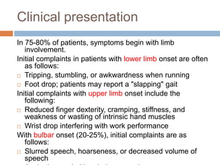 Clinical presentation
In 75-80% of patients, symptoms begin with limb
involvement.
Initial complaints in patients with lower limb onset are often
as follows:
 Tripping, stumbling, or awkwardness when running
 Foot drop; patients may report a "slapping" gait
Initial complaints with upper limb onset include the
following:
 Reduced finger dexterity, cramping, stiffness, and
weakness or wasting of intrinsic hand muscles
 Wrist drop interfering with work performance
With bulbar onset (20-25%), initial complaints are as
follows:
 Slurred speech, hoarseness, or decreased volume of
speech
 